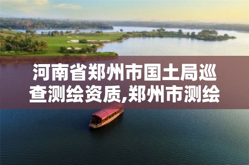 河南省郑州市国土局巡查测绘资质,郑州市测绘队