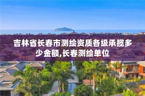 吉林省长春市测绘资质各级承揽多少金额,长春测绘单位