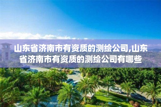 山东省济南市有资质的测绘公司,山东省济南市有资质的测绘公司有哪些