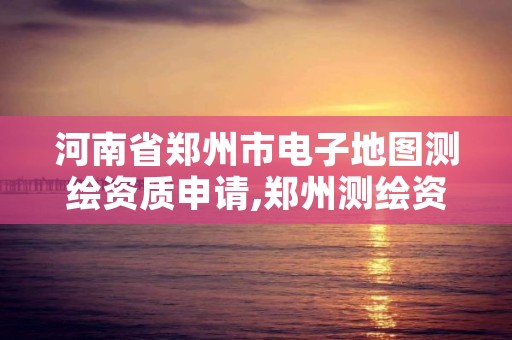 河南省郑州市电子地图测绘资质申请,郑州测绘资质代办