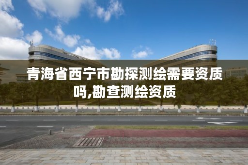 青海省西宁市勘探测绘需要资质吗,勘查测绘资质