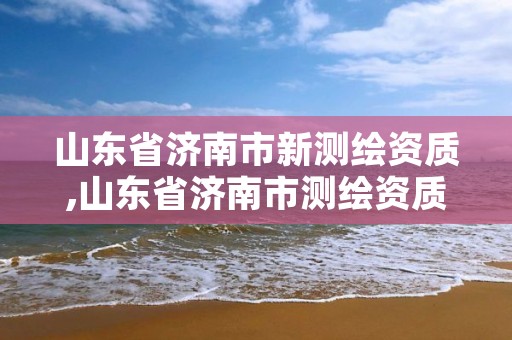 山东省济南市新测绘资质,山东省济南市测绘资质办理