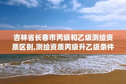 吉林省长春市丙级和乙级测绘资质区别,测绘资质丙级升乙级条件