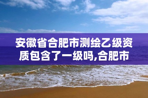 安徽省合肥市测绘乙级资质包含了一级吗,合肥市乙级测绘公司
