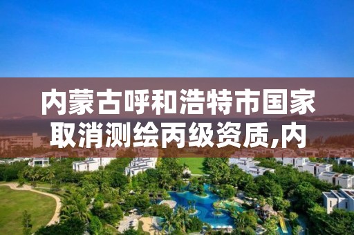 内蒙古呼和浩特市国家取消测绘丙级资质,内蒙古测绘资质单位名录