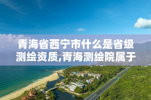 青海省西宁市什么是省级测绘资质,青海测绘院属于什么单位