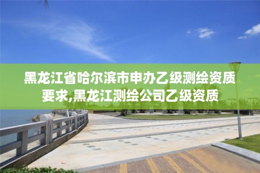 黑龙江省哈尔滨市申办乙级测绘资质要求,黑龙江测绘公司乙级资质