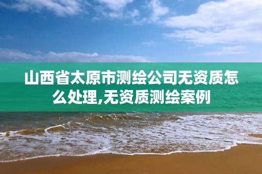 山西省太原市测绘公司无资质怎么处理,无资质测绘案例