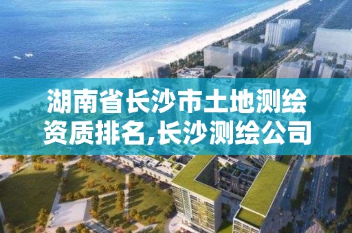 湖南省长沙市土地测绘资质排名,长沙测绘公司资质有哪家