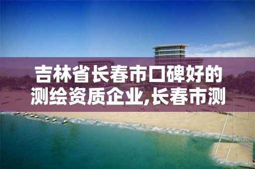 吉林省长春市口碑好的测绘资质企业,长春市测绘院属于什么单位