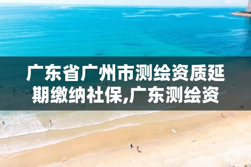 广东省广州市测绘资质延期缴纳社保,广东测绘资质延期文件