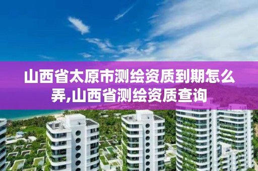 山西省太原市测绘资质到期怎么弄,山西省测绘资质查询