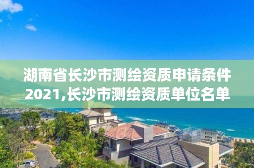 湖南省长沙市测绘资质申请条件2021,长沙市测绘资质单位名单