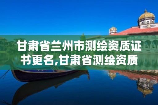 甘肃省兰州市测绘资质证书更名,甘肃省测绘资质延期公告