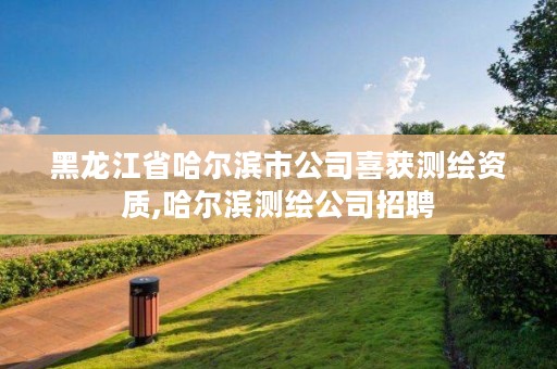 黑龙江省哈尔滨市公司喜获测绘资质,哈尔滨测绘公司招聘