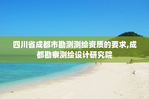 四川省成都市勘测测绘资质的要求,成都勘察测绘设计研究院