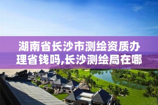 湖南省长沙市测绘资质办理省钱吗,长沙测绘局在哪