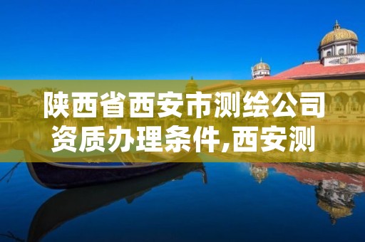 陕西省西安市测绘公司资质办理条件,西安测绘甲级资质的单位