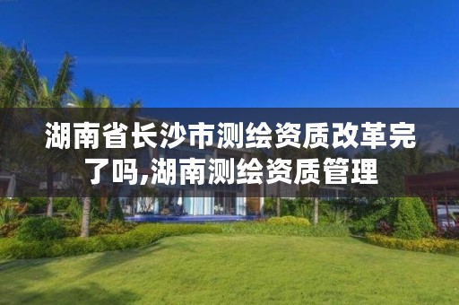 湖南省长沙市测绘资质改革完了吗,湖南测绘资质管理