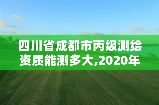 四川省成都市丙级测绘资质能测多大,2020年丙级测绘资质会取消吗