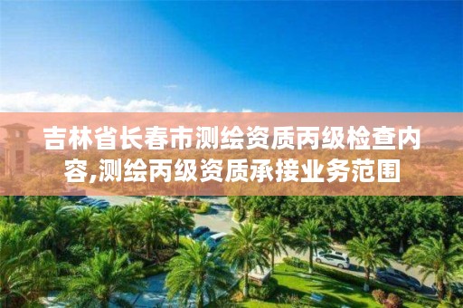 吉林省长春市测绘资质丙级检查内容,测绘丙级资质承接业务范围