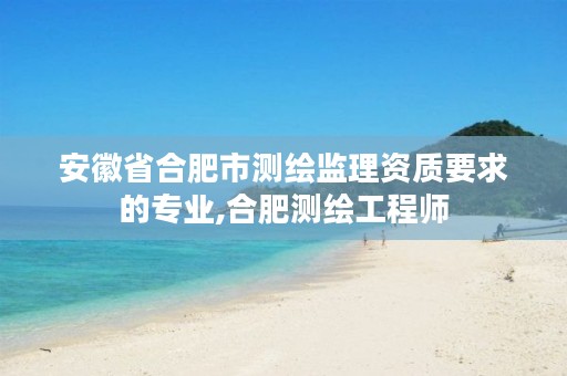安徽省合肥市测绘监理资质要求的专业,合肥测绘工程师