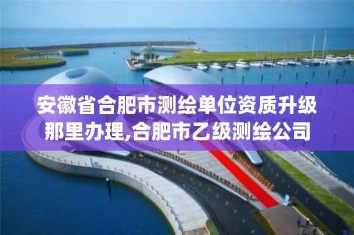 安徽省合肥市测绘单位资质升级那里办理,合肥市乙级测绘公司
