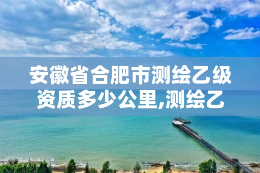 安徽省合肥市测绘乙级资质多少公里,测绘乙级资质证书