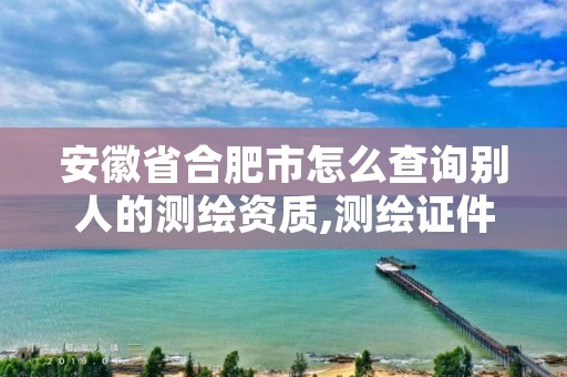 安徽省合肥市怎么查询别人的测绘资质,测绘证件怎么查询