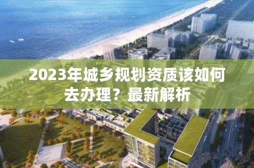 2023年城乡规划资质该如何去办理？最新解析