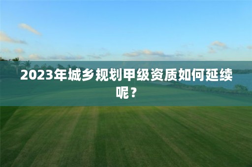 2023年城乡规划甲级资质如何延续呢？