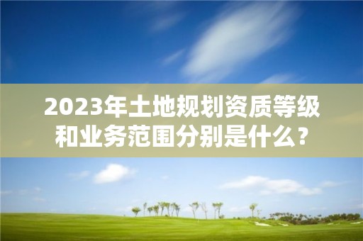 2023年土地规划资质等级和业务范围分别是什么？