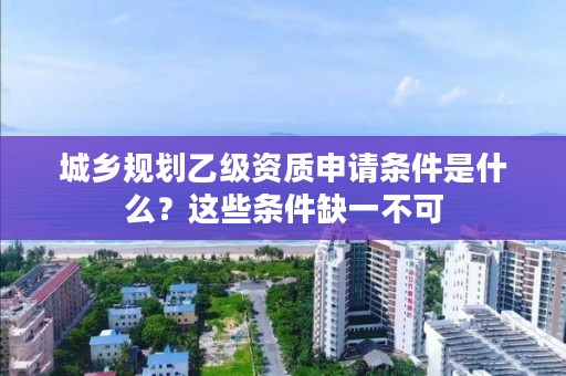 城乡规划乙级资质申请条件是什么？这些条件缺一不可