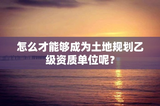 怎么才能够成为土地规划乙级资质单位呢？