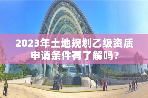 2023年土地规划乙级资质申请条件有了解吗？