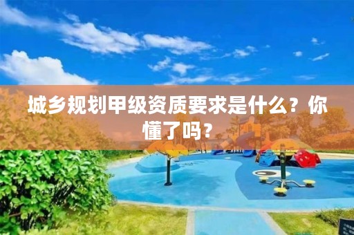城乡规划甲级资质要求是什么？你懂了吗？