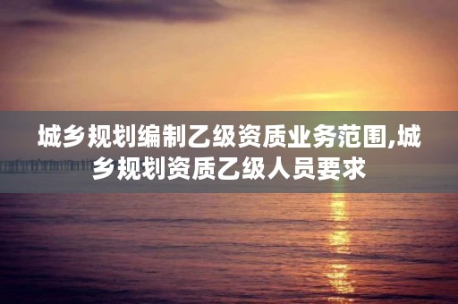 城乡规划编制乙级资质业务范围,城乡规划资质乙级人员要求