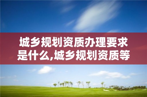 城乡规划资质办理要求是什么,城乡规划资质等级和业务范围