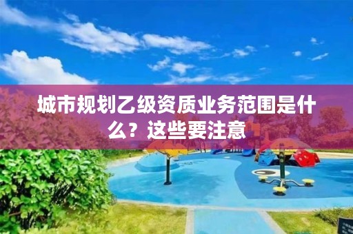 城市规划乙级资质业务范围是什么？这些要注意