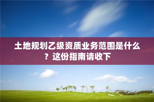 土地规划乙级资质业务范围是什么？这份指南请收下