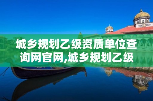 城乡规划乙级资质单位查询网官网,城乡规划乙级资质单位查询网官网入口