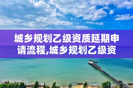 城乡规划乙级资质延期申请流程,城乡规划乙级资质延期申请流程图