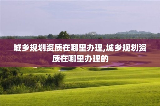 城乡规划资质在哪里办理,城乡规划资质在哪里办理的