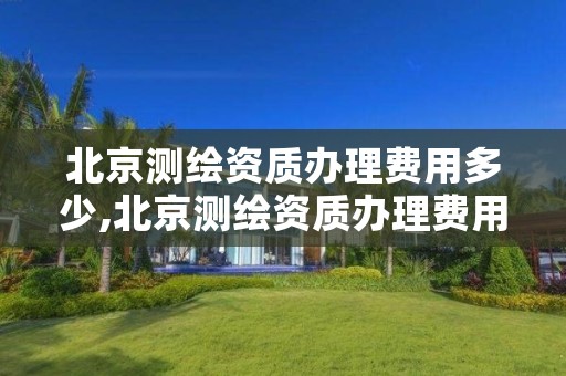 北京测绘资质办理费用多少,北京测绘资质办理费用多少钱一个月