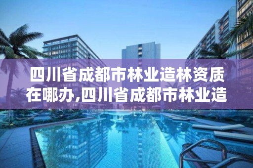 四川省成都市林业造林资质在哪办,四川省成都市林业造林资质在哪办理