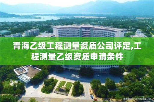 青海乙级工程测量资质公司评定,工程测量乙级资质申请条件
