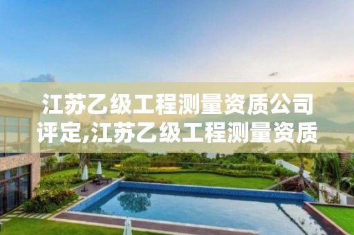 江苏乙级工程测量资质公司评定,江苏乙级工程测量资质公司评定标准最新