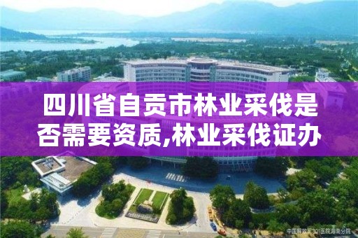 四川省自贡市林业采伐是否需要资质,林业采伐证办理顺序