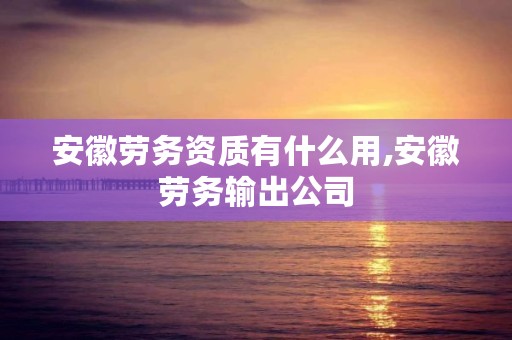 安徽劳务资质有什么用,安徽劳务输出公司