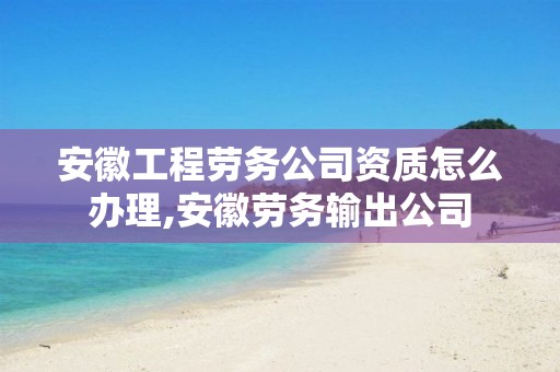 安徽工程劳务公司资质怎么办理,安徽劳务输出公司